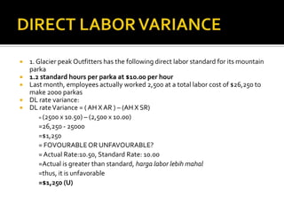 DIRECT LABOR VARIANCE1. Glacier peak Outfitters has the following direct labor standard for its mountain parka1.2 standard hours per parka at $10.00 per hourLast month, employees actually worked 2,500 at a total labor cost of $26,250 to make 2000 parkasDL rate variance:DL rate Variance = ( AH X AR ) – (AH X SR)	= (2500 x 10.50) – (2,500 x 10.00)=26,250 - 25000=$1,250	= FOVOURABLE OR UNFAVOURABLE?	= Actual Rate:10.50, Standard Rate: 10.00	=Actual is greater than standard, harga labor lebihmahal	=thus, it is unfavorable=$1,250 (U)