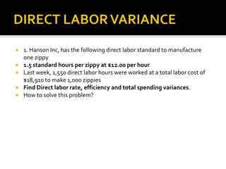 DIRECT LABOR VARIANCE1. Hanson Inc, has the following direct labor standard to manufacture one zippy1.5 standard hours per zippy at $12.00 per hourLast week, 1,550 direct labor hours were worked at a total labor cost of $18,910 to make 1,000 zippiesFind Direct labor rate, efficiency and total spending variances.How to solve this problem?
