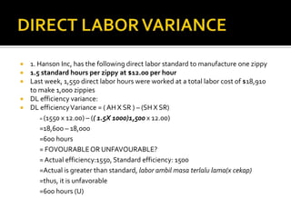 DIRECT LABOR VARIANCE1. Hanson Inc, has the following direct labor standard to manufacture one zippy1.5 standard hours per zippy at $12.00 per hourLast week, 1,550 direct labor hours were worked at a total labor cost of $18,910 to make 1,000 zippiesDL efficiency variance:DL efficiency Variance = ( AH X SR ) – (SH X SR)	= (1550 x 12.00) – (( 1.5X 1000)1,500x 12.00)=18,600 – 18,000=600 hours	= FOVOURABLE OR UNFAVOURABLE?	= Actual efficiency:1550, Standard efficiency: 1500	=Actual is greater than standard, labor ambilmasaterlalu lama(x cekap) 	=thus, it is unfavorable=600 hours (U)