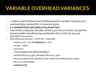 VARIABLE OVERHEAD VARIANCES1. Glacier peak Outfitters has the following direct variable manufacturing overhead labor standard for its mountain parka1.2 standard hours per parka at $4.00 per hourLast month, employees actually worked 2,500 hours to make 2000 parkas. Actual variable manufacturing overhead for the month was $10,500VOH efficiency variance:VOH efficiency Variance = ( AH X SR ) – (SH X SR)	= (2500 x 4.00) – (( 1.2X 2000)2400x 4.00)=10,000 – 9,600=400 hours		= FOVOURABLE OR UNFAVOURABLE?	= Actual efficiency:2500, Standard efficiency: 2400	=Actual is greater than standard, labor ambilmasaterlalu lama(x cekap) 	=thus, it is unfavorable=400 hours (U)