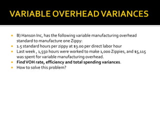 VARIABLE OVERHEAD VARIANCESB) Hanson Inc, has the following variable manufacturing overhead standard to manufacture one Zippy:1.5 standard hours per zippy at $3.00 per direct labor hourLast week , 1,550 hours were worked to make 1,000 Zippies, and $5,115 was spent for variable manufacturing overhead.Find VOH rate, efficiency and total spending variances.How to solve this problem?