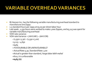 VARIABLE OVERHEAD VARIANCESB) Hanson Inc, has the following variable manufacturing overhead standard to manufacture one Zippy:1.5 standard hours per zippy at $3.00 per direct labor hourLast week , 1,550 hours were worked to make 1,000 Zippies, and $5,115 was spent for variable manufacturing overhead VOH rate variance:VOH rate Variance = ( AH X AR ) – (AH X SR)	= (1,550 x 3.30) – (1,550 x 3.00)=5,115 – 4,650=$465	= FOVOURABLE OR UNFAVOURABLE?	= Actual Rate:3.30, Standard Rate: 3.00	=Actual is greater than standard, harga labor lebihmahal	=thus, it is unfavorable=$465 (U)