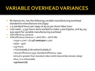 VARIABLE OVERHEAD VARIANCESB) Hanson Inc, has the following variable manufacturing overhead standard to manufacture one Zippy:1.5 standard hours per zippy at $3.00 per direct labor hourLast week , 1,550 hours were worked to make 1,000 Zippies, and $5,115 was spent for variable manufacturing overhead VOH efficiency variance:VOH efficiency Variance = ( AH X SR ) – (SH X SR)	= (1550 x 3.00) – (( 1.5X 1000)1500x 3.00)=4650 – 4500=150 hours		= FOVOURABLE OR UNFAVOURABLE?	= Actual efficiency:1550, Standard efficiency: 1500	=Actual is greater than standard, labor ambilmasaterlalu lama(x cekap) 	=thus, it is unfavorable=150 hours (U)