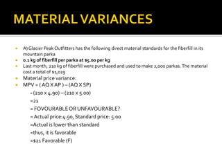 MATERIAL VARIANCESA) Glacier Peak Outfitters has the following direct material standards for the fiberfill in its mountain parka 0.1 kg of fiberfill per parka at $5.00 per kgLast month, 210 kg of fiberfill were purchased and used to make 2,000 parkas. The material cost a total of $1,029Material price variance:MPV = ( AQ X AP ) – (AQ X SP)	= (210 x 4.90) – (210 x 5.00)=21= FOVOURABLE OR UNFAVOURABLE?= Actual price:4.90, Standard price: 5.00=Actual is lower than standard=thus, it is favorable=$21 Favorable (F)
