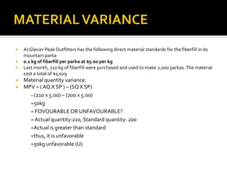 MATERIAL VARIANCEA) Glacier Peak Outfitters has the following direct material standards for the fiberfill in its mountain parka 0.1 kg of fiberfill per parka at $5.00 per kgLast month, 210 kg of fiberfill were purchased and used to make 2,000 parkas. The material cost a total of $1,029Material quantity variance:MPV = ( AQ X SP ) – (SQ X SP)	= (210 x 5.00) – (200 x 5.00)=50kg= FOVOURABLE OR UNFAVOURABLE?	= Actual quantity:210, Standard quantity: 200	=Actual is greater than standard	=thus, it is unfavorable=50kg unfavorable (U)