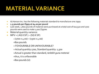 MATERIAL VARIANCEA) Hanson Inc. has the following materials standard to manufacture one zippy1.5 pounds per Zippy at $4.00 per pound Last week, 2,800 pounds of material were purchased at a total cost of $10,920 and 1700 pounds were used to make 1,000 ZippiesMaterial quantity variance:MPV = ( AQ X SP ) – (SQ X SP)	= (1700 x 4.00) – (1500 x 4.00)=800 pounds 	= FOVOURABLE OR UNFAVOURABLE?	= Actual quantity:1700, Standard quantity: 1,500	=Actual is greater than standard, terlebihgunameterial	=thus, it is unfavorable=800 pounds (U)