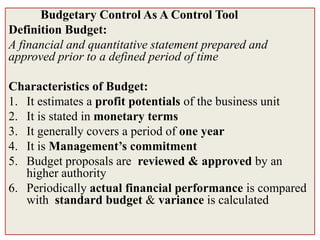 Budgetary Control As A Control Tool
Definition Budget:
A financial and quantitative statement prepared and
approved prior to a defined period of time

Characteristics of Budget:
1. It estimates a profit potentials of the business unit
2. It is stated in monetary terms
3. It generally covers a period of one year
4. It is Management’s commitment
5. Budget proposals are reviewed & approved by an
   higher authority
6. Periodically actual financial performance is compared
   with standard budget & variance is calculated
 