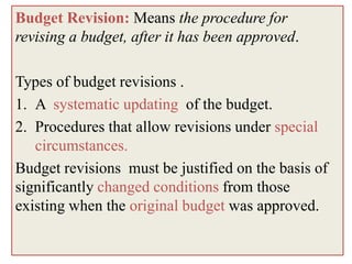 Budget Revision: Means the procedure for
revising a budget, after it has been approved.

Types of budget revisions .
1. A systematic updating of the budget.
2. Procedures that allow revisions under special
   circumstances.
Budget revisions must be justified on the basis of
significantly changed conditions from those
existing when the original budget was approved.
 