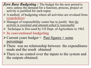 Zero Base Budgeting : The budget for the next period is
  zero; unless the demand for a function, process, project or
  activity is justified for each rupee.
 A method of budgeting where all activities are revalued from
  scratch(Zero)
 Manager of responsibility center has to justify that the
  activity is essential and amount asked is reasonable
 Technique is first used by US Dept. of Agriculture in 1962
 In conventional budgeting
 Current years budget = Past figures + some
  percentage
 There was no relationship between the expenditures
  made and the result obtained
 There is no control over the inputs to the system and
  the outputs obtained.
 
