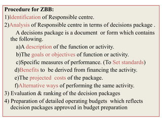 Procedure for ZBB:
1)Identification of Responsible centre.
2)Analysis of Responsible centre in terms of decisions package .
      A decisions package is a document or form which contains
   the following.
      a)A description of the function or activity.
      b)The goals or objectives of function or activity.
      c)Specific measures of performance. (To Set standards)
     d)Benefits to be derived from financing the activity.
     e)The projected costs of the package.
     f)Alternative ways of performing the same activity.
3) Evaluation & ranking of the decision packages
4) Preparation of detailed operating budgets which reflects
   decision packages approved in budget preparation
 