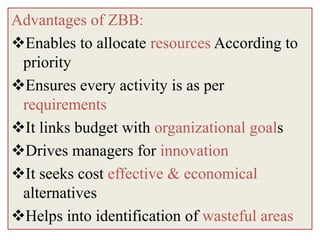 Advantages of ZBB:
Enables to allocate resources According to
 priority
Ensures every activity is as per
 requirements
It links budget with organizational goals
Drives managers for innovation
It seeks cost effective & economical
 alternatives
Helps into identification of wasteful areas
 