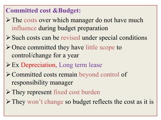 Committed cost &Budget:
 The costs over which manager do not have much
  influence during budget preparation
 Such costs can be revised under special conditions
 Once committed they have little scope to
  control/change for a year
 Ex Depreciation, Long term lease
 Committed costs remain beyond control of
  responsibility manager
 They represent fixed cost burden
 They won’t change so budget reflects the cost as it is
 