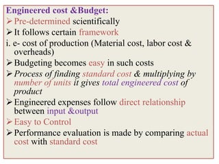 Engineered cost &Budget:
 Pre-determined scientifically
 It follows certain framework
i. e- cost of production (Material cost, labor cost &
   overheads)
 Budgeting becomes easy in such costs
 Process of finding standard cost & multiplying by
   number of units it gives total engineered cost of
   product
 Engineered expenses follow direct relationship
   between input &output
 Easy to Control
 Performance evaluation is made by comparing actual
   cost with standard cost
 