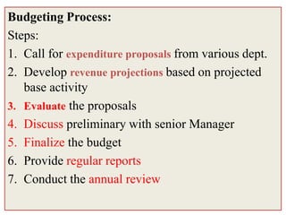 Budgeting Process:
Steps:
1. Call for expenditure proposals from various dept.
2. Develop revenue projections based on projected
   base activity
3. Evaluate the proposals
4. Discuss preliminary with senior Manager
5. Finalize the budget
6. Provide regular reports
7. Conduct the annual review
 