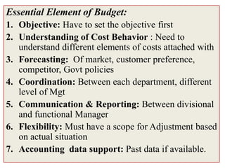 Essential Element of Budget:
1. Objective: Have to set the objective first
2. Understanding of Cost Behavior : Need to
   understand different elements of costs attached with
3. Forecasting: Of market, customer preference,
   competitor, Govt policies
4. Coordination: Between each department, different
   level of Mgt
5. Communication & Reporting: Between divisional
   and functional Manager
6. Flexibility: Must have a scope for Adjustment based
   on actual situation
7. Accounting data support: Past data if available.
 