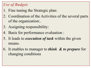 Use of Budget:
1. Fine tuning the Strategic plan:
2. Coordination of the Activities of the several parts
   of the organization:.
3. Assigning responsibility:
4. Basis for performance evaluation :
5. It leads to execution of task within the given
   means.
6. It enables to manager to think & to prepare for
   changing conditions
 