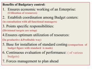 Benefits of Budgetary control:
1. Ensures economic working of an Enterprise:
    (Utilization of resources)
2. Establish coordination among Budget centers:
(in consultation with all functional managers)
3. Points specific responsibilities:
(Divisional targets are setup)
4.Ensures optimum utilization of resources:
(In productive &Profitable way)
5. Base for installation of standard costing:(comparison   of
    budget figure with standard is made)
6. Continuous evaluation of performance: ( of various
    budgets)
7. Forces management to plan ahead
 