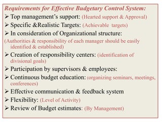 Requirements for Effective Budgetary Control System:
 Top management’s support: (Hearted support & Approval)
 Specific &Realistic Targets: (Achievable targets)
 In consideration of Organizational structure:
(Authorities & responsibility of each manager should be easily
  identified & established)
 Creation of responsibility centers: (identification of
  divisional goals)
 Participation by supervisors & employees:
 Continuous budget education: (organizing seminars, meetings,
  conferences)
 Effective communication & feedback system
 Flexibility: (Level of Activity)
 Review of Budget estimates: (By Management)
 