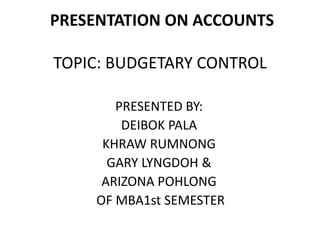 PRESENTATION ON ACCOUNTS 
TOPIC: BUDGETARY CONTROL 
PRESENTED BY: 
DEIBOK PALA 
KHRAW RUMNONG 
GARY LYNGDOH & 
ARIZONA POHLONG 
OF MBA1st SEMESTER 
 