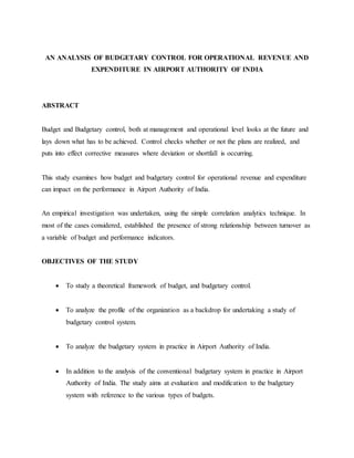 AN ANALYSIS OF BUDGETARY CONTROL FOR OPERATIONAL REVENUE AND
EXPENDITURE IN AIRPORT AUTHORITY OF INDIA
ABSTRACT
Budget and Budgetary control, both at management and operational level looks at the future and
lays down what has to be achieved. Control checks whether or not the plans are realized, and
puts into effect corrective measures where deviation or shortfall is occurring.
This study examines how budget and budgetary control for operational revenue and expenditure
can impact on the performance in Airport Authority of India.
An empirical investigation was undertaken, using the simple correlation analytics technique. In
most of the cases considered, established the presence of strong relationship between turnover as
a variable of budget and performance indicators.
OBJECTIVES OF THE STUDY
 To study a theoretical framework of budget, and budgetary control.
 To analyze the profile of the organization as a backdrop for undertaking a study of
budgetary control system.
 To analyze the budgetary system in practice in Airport Authority of India.
 In addition to the analysis of the conventional budgetary system in practice in Airport
Authority of India. The study aims at evaluation and modification to the budgetary
system with reference to the various types of budgets.
 