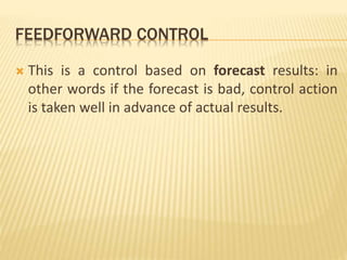 FEEDFORWARD CONTROL
 This is a control based on forecast results: in
other words if the forecast is bad, control action
is taken well in advance of actual results.
 
