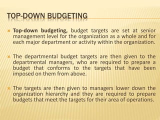 TOP-DOWN BUDGETING
 Top-down budgeting, budget targets are set at senior
management level for the organization as a whole and for
each major department or activity within the organization.
 The departmental budget targets are then given to the
departmental managers, who are required to prepare a
budget that conforms to the targets that have been
imposed on them from above.
 The targets are then given to managers lower down the
organization hierarchy and they are required to prepare
budgets that meet the targets for their area of operations.
 