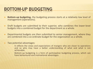BOTTOM-UP BUDGETING
 Bottom-up budgeting, the budgeting process starts at a relatively low level of
management (operations).
 Draft budgets are submitted to their superior, who combines the lower-level
budgets into a combined budget for the department as a whole.
 Departmental budgets are then submitted to senior management, where they
are combined into a co-ordinate budget for the organization as a whole.
 Two potential advantages:
i. It reflects the views and expectations of mangers who are closer to operations
and so who may have a better understanding of what and what is not
achievable.
ii. Bottom-up budgeting is a form of participative budgeting process, which can
have behavioural and motivational advantages.
 