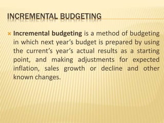 INCREMENTAL BUDGETING
 Incremental budgeting is a method of budgeting
in which next year’s budget is prepared by using
the current’s year’s actual results as a starting
point, and making adjustments for expected
inflation, sales growth or decline and other
known changes.
 