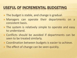 USEFUL OF INCREMENTAL BUDGETING
 The budget is stable, and change is gradual.
 Managers can operate their departments on a
consistent basis.
 The system is relatively simple to operate and easy
to understand.
 Conflicts should be avoided if departments can be
seen to be treated similarly.
 Coordination between budgets is easier to achieve.
 The effect of change can be seen quickly.
 
