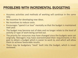 PROBLEMS WITH INCREMENTAL BUDGETING
 Assumes activities and methods of working will continue in the same
way.
 No incentive for developing new ideas.
 No incentives to reduce costs.
 Encourages “spend it or lose” mentally so that the budget is maintained
next year.
 The budget may become out of date and no longer relate to the level of
activity or type of work being carried out.
 The priority for resources may have changed since the budgets were set
originally. Managers may have overestimated their requirements in the
past to obtain a budget which is easier to work to, and which will allow
them to achieve favourable results.
 There may be budgetary “slack” built into the budget, which is never
reviewed.
 