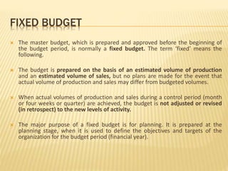 FIXED BUDGET
 The master budget, which is prepared and approved before the beginning of
the budget period, is normally a fixed budget. The term ‘fixed’ means the
following.
 The budget is prepared on the basis of an estimated volume of production
and an estimated volume of sales, but no plans are made for the event that
actual volume of production and sales may differ from budgeted volumes.
 When actual volumes of production and sales during a control period (month
or four weeks or quarter) are achieved, the budget is not adjusted or revised
(in retrospect) to the new levels of activity.
 The major purpose of a fixed budget is for planning. It is prepared at the
planning stage, when it is used to define the objectives and targets of the
organization for the budget period (financial year).
 