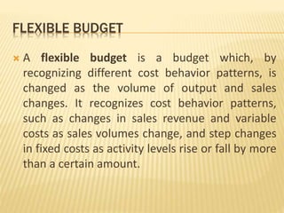 FLEXIBLE BUDGET
 A flexible budget is a budget which, by
recognizing different cost behavior patterns, is
changed as the volume of output and sales
changes. It recognizes cost behavior patterns,
such as changes in sales revenue and variable
costs as sales volumes change, and step changes
in fixed costs as activity levels rise or fall by more
than a certain amount.
 