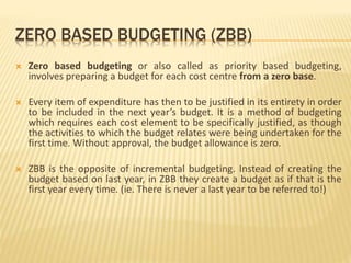 ZERO BASED BUDGETING (ZBB)
 Zero based budgeting or also called as priority based budgeting,
involves preparing a budget for each cost centre from a zero base.
 Every item of expenditure has then to be justified in its entirety in order
to be included in the next year’s budget. It is a method of budgeting
which requires each cost element to be specifically justified, as though
the activities to which the budget relates were being undertaken for the
first time. Without approval, the budget allowance is zero.
 ZBB is the opposite of incremental budgeting. Instead of creating the
budget based on last year, in ZBB they create a budget as if that is the
first year every time. (ie. There is never a last year to be referred to!)
 