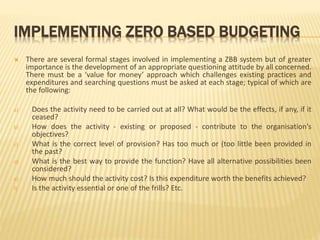 IMPLEMENTING ZERO BASED BUDGETING
 There are several formal stages involved in implementing a ZBB system but of greater
importance is the development of an appropriate questioning attitude by all concerned.
There must be a ‘value for money’ approach which challenges existing practices and
expenditures and searching questions must be asked at each stage; typical of which are
the following:
a) Does the activity need to be carried out at all? What would be the effects, if any, if it
ceased?
b) How does the activity - existing or proposed - contribute to the organisation's
objectives?
c) What is the correct level of provision? Has too much or (too little been provided in
the past?
d) What is the best way to provide the function? Have all alternative possibilities been
considered?
e) How much should the activity cost? Is this expenditure worth the benefits achieved?
f) Is the activity essential or one of the frills? Etc.
 