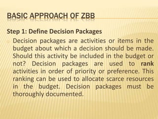 BASIC APPROACH OF ZBB
Step 1: Define Decision Packages
o Decision packages are activities or items in the
budget about which a decision should be made.
Should this activity be included in the budget or
not? Decision packages are used to rank
activities in order of priority or preference. This
ranking can be used to allocate scarce resources
in the budget. Decision packages must be
thoroughly documented.
 