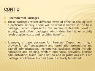 CONT’D
b) Incremental Packages
 These packages reflect different levels of effort in dealing with
a particular activity. There will be what is known as the base
package, which represents the minimum feasible level of
activity, and other packages which describe higher activity
levels at given costs and resulting benefits.
 Example, a base package for Personal Department might
provide for staff engagement and termination procedures and
payroll administration. Incremental packages might include;
education and training, welfare and social activities, pension
administration, trade union liaison and negotiations etc. Each
package would have its costs benefits clearly tabulated.
 