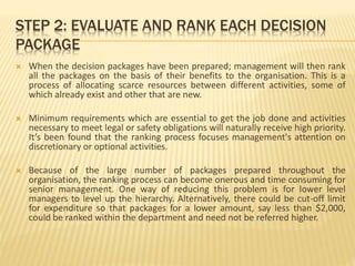 STEP 2: EVALUATE AND RANK EACH DECISION
PACKAGE
 When the decision packages have been prepared; management will then rank
all the packages on the basis of their benefits to the organisation. This is a
process of allocating scarce resources between different activities, some of
which already exist and other that are new.
 Minimum requirements which are essential to get the job done and activities
necessary to meet legal or safety obligations will naturally receive high priority.
It’s been found that the ranking process focuses management's attention on
discretionary or optional activities.
 Because of the large number of packages prepared throughout the
organisation, the ranking process can become onerous and time consuming for
senior management. One way of reducing this problem is for lower level
managers to level up the hierarchy. Alternatively, there could be cut-off limit
for expenditure so that packages for a lower amount, say less than $2,000,
could be ranked within the department and need not be referred higher.
 