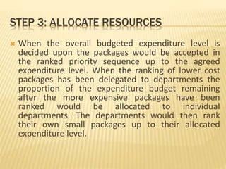STEP 3: ALLOCATE RESOURCES
 When the overall budgeted expenditure level is
decided upon the packages would be accepted in
the ranked priority sequence up to the agreed
expenditure level. When the ranking of lower cost
packages has been delegated to departments the
proportion of the expenditure budget remaining
after the more expensive packages have been
ranked would be allocated to individual
departments. The departments would then rank
their own small packages up to their allocated
expenditure level.
 