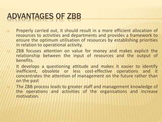 ADVANTAGES OF ZBB
a) Properly carried out, it should result in a more efficient allocation of
resources to activities and departments and provides a framework to
ensure the optimum utilisation of resources by establishing priorities
in relation to operational activity.
b) ZBB focuses attention on value for money and makes explicit the
relationship between the input of resources and the output of
benefits.
c) It develops a questioning attitude and makes it easier to identify
inefficient, obsolete or less cost-effective operations and it
concentrates the attention of management on the future rather than
on the past
d) The ZBB process leads to greater staff and management knowledge of
the operations and activities of the organisations and increase
motivation.
 