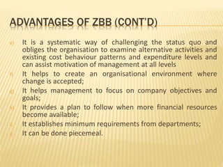 ADVANTAGES OF ZBB (CONT’D)
e) It is a systematic way of challenging the status quo and
obliges the organisation to examine alternative activities and
existing cost behaviour patterns and expenditure levels and
can assist motivation of management at all levels
f) It helps to create an organisational environment where
change is accepted;
g) It helps management to focus on company objectives and
goals;
h) It provides a plan to follow when more financial resources
become available;
i) It establishes minimum requirements from departments;
j) It can be done piecemeal.
 