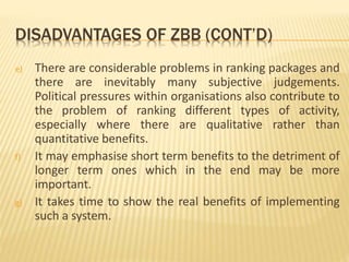 DISADVANTAGES OF ZBB (CONT’D)
e) There are considerable problems in ranking packages and
there are inevitably many subjective judgements.
Political pressures within organisations also contribute to
the problem of ranking different types of activity,
especially where there are qualitative rather than
quantitative benefits.
f) It may emphasise short term benefits to the detriment of
longer term ones which in the end may be more
important.
g) It takes time to show the real benefits of implementing
such a system.
 