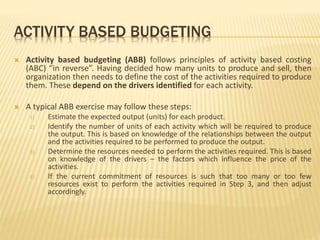 ACTIVITY BASED BUDGETING
 Activity based budgeting (ABB) follows principles of activity based costing
(ABC) “in reverse”. Having decided how many units to produce and sell, then
organization then needs to define the cost of the activities required to produce
them. These depend on the drivers identified for each activity.
 A typical ABB exercise may follow these steps:
1) Estimate the expected output (units) for each product.
2) Identify the number of units of each activity which will be required to produce
the output. This is based on knowledge of the relationships between the output
and the activities required to be performed to produce the output.
3) Determine the resources needed to perform the activities required. This is based
on knowledge of the drivers – the factors which influence the price of the
activities.
4) If the current commitment of resources is such that too many or too few
resources exist to perform the activities required in Step 3, and then adjust
accordingly.
 