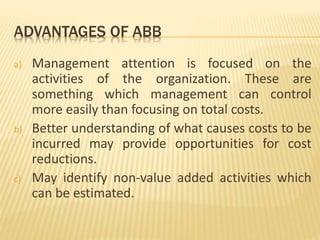 ADVANTAGES OF ABB
a) Management attention is focused on the
activities of the organization. These are
something which management can control
more easily than focusing on total costs.
b) Better understanding of what causes costs to be
incurred may provide opportunities for cost
reductions.
c) May identify non-value added activities which
can be estimated.
 