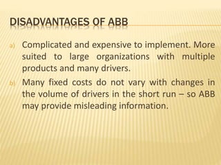 DISADVANTAGES OF ABB
a) Complicated and expensive to implement. More
suited to large organizations with multiple
products and many drivers.
b) Many fixed costs do not vary with changes in
the volume of drivers in the short run – so ABB
may provide misleading information.
 