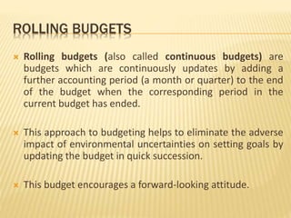 ROLLING BUDGETS
 Rolling budgets (also called continuous budgets) are
budgets which are continuously updates by adding a
further accounting period (a month or quarter) to the end
of the budget when the corresponding period in the
current budget has ended.
 This approach to budgeting helps to eliminate the adverse
impact of environmental uncertainties on setting goals by
updating the budget in quick succession.
 This budget encourages a forward-looking attitude.
 