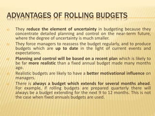 ADVANTAGES OF ROLLING BUDGETS
a) They reduce the element of uncertainty in budgeting because they
concentrate detailed planning and control on the near-term future,
where the degree of uncertainty is much smaller.
b) They force managers to reassess the budget regularly, and to produce
budgets which are up to date in the light of current events and
expectations.
c) Planning and control will be based on a recent plan which is likely to
be far more realistic than a fixed annual budget made many months
ago.
d) Realistic budgets are likely to have a better motivational influence on
managers.
e) There is always a budget which extends for several months ahead.
For example, if rolling budgets are prepared quarterly there will
always be a budget extending for the next 9 to 12 months. This is not
the case when fixed annuals budgets are used.
 