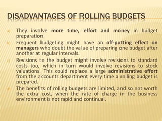 DISADVANTAGES OF ROLLING BUDGETS
a) They involve more time, effort and money in budget
preparation.
b) Frequent budgeting might have an off-putting effect on
managers who doubt the value of preparing one budget after
another at regular intervals.
c) Revisions to the budget might involve revisions to standard
costs too, which in turn would involve revisions to stock
valuations. This could replace a large administrative effort
from the accounts department every time a rolling budget is
prepared.
d) The benefits of rolling budgets are limited, and so not worth
the extra cost, when the rate of charge in the business
environment is not rapid and continual.
 