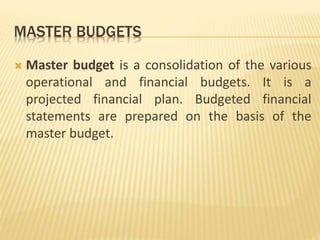 MASTER BUDGETS
 Master budget is a consolidation of the various
operational and financial budgets. It is a
projected financial plan. Budgeted financial
statements are prepared on the basis of the
master budget.
 