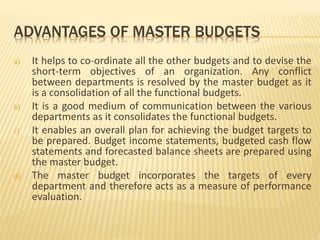 ADVANTAGES OF MASTER BUDGETS
a) It helps to co-ordinate all the other budgets and to devise the
short-term objectives of an organization. Any conflict
between departments is resolved by the master budget as it
is a consolidation of all the functional budgets.
b) It is a good medium of communication between the various
departments as it consolidates the functional budgets.
c) It enables an overall plan for achieving the budget targets to
be prepared. Budget income statements, budgeted cash flow
statements and forecasted balance sheets are prepared using
the master budget.
d) The master budget incorporates the targets of every
department and therefore acts as a measure of performance
evaluation.
 