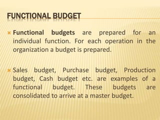 FUNCTIONAL BUDGET
 Functional budgets are prepared for an
individual function. For each operation in the
organization a budget is prepared.
 Sales budget, Purchase budget, Production
budget, Cash budget etc. are examples of a
functional budget. These budgets are
consolidated to arrive at a master budget.
 